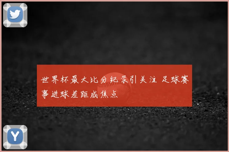 世界杯最大比分纪录引关注 足球赛事进球差距成焦点
