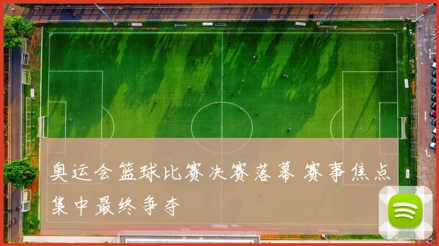 奥运会篮球比赛决赛落幕 赛事焦点集中最终争夺