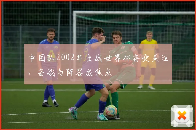 中国队2002年出战世界杯备受关注，备战与阵容成焦点
